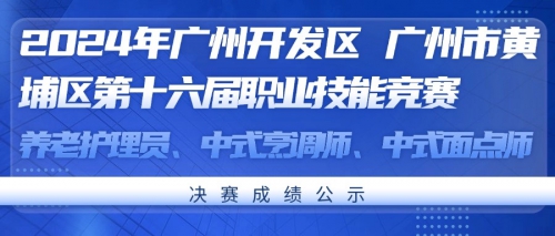 2024年广州开发区 广州市黄埔区第十六届职业技能竞赛养老护理员、中式烹调师、中式面点师决赛成绩公示